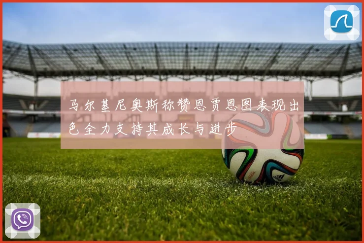 马尔基尼奥斯称赞恩贾恩图表现出色全力支持其成长与进步