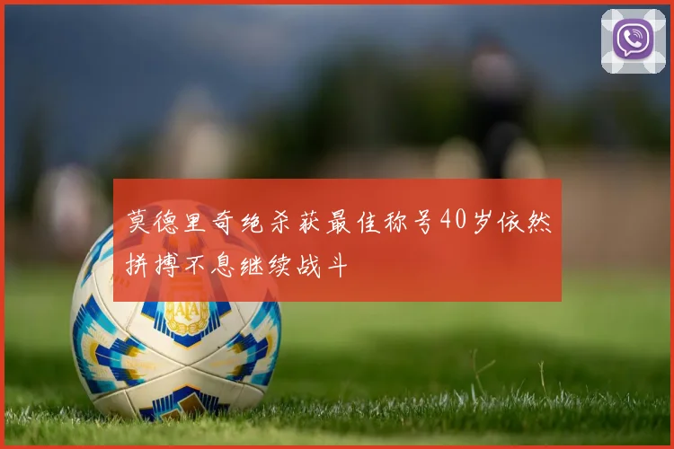 莫德里奇绝杀获最佳称号40岁依然拼搏不息继续战斗