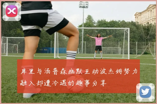 库里与汤普森幽默互动波杰姆努力融入却遭冷遇的趣事分享