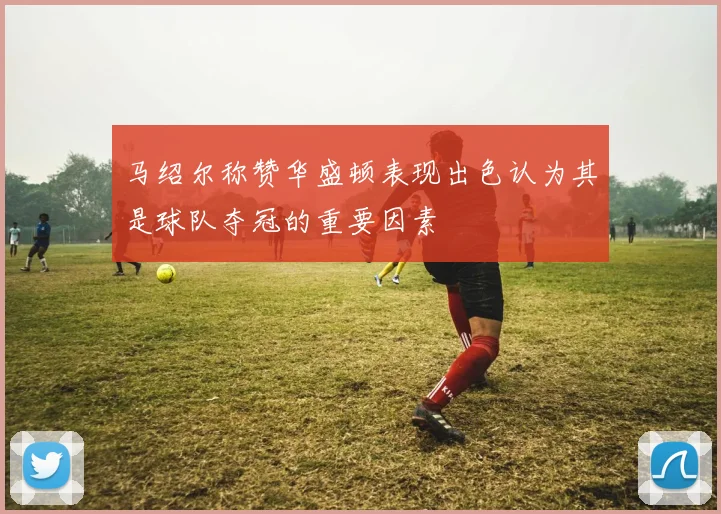马绍尔称赞华盛顿表现出色认为其是球队夺冠的重要因素