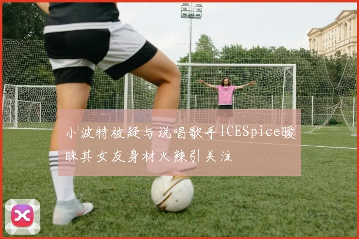 小波特被疑与说唱歌手ICESpice暧昧其女友身材火辣引关注