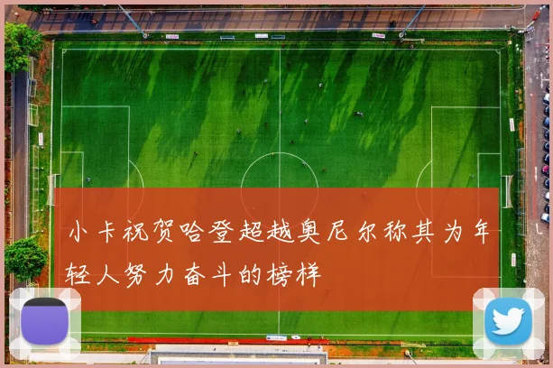 小卡祝贺哈登超越奥尼尔称其为年轻人努力奋斗的榜样