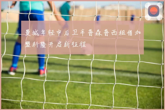 曼城年轻中后卫辛普森普西租借加盟科隆开启新征程