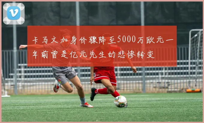 卡马文加身价骤降至5000万欧元一年前曾是亿元先生的悲惨转变