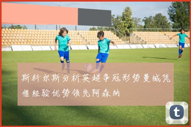 斯科尔斯分析英超争冠形势曼城凭借经验优势领先阿森纳