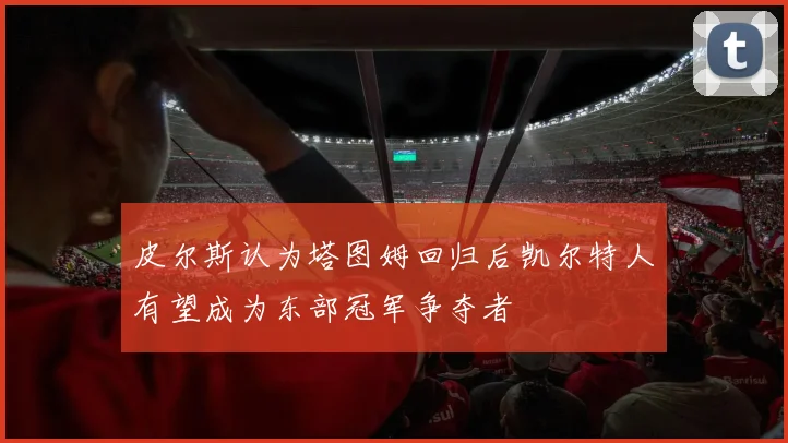 皮尔斯认为塔图姆回归后凯尔特人有望成为东部冠军争夺者