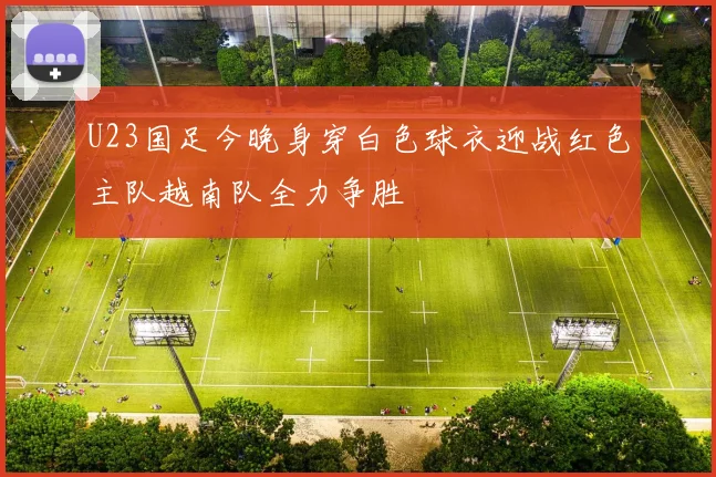 U23国足今晚身穿白色球衣迎战红色主队越南队全力争胜