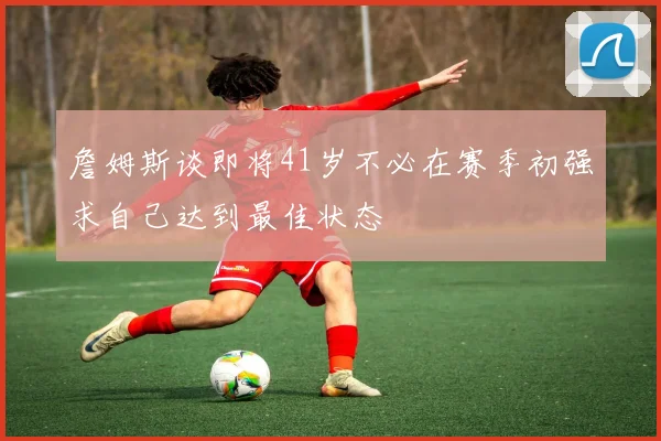 詹姆斯谈即将41岁不必在赛季初强求自己达到最佳状态