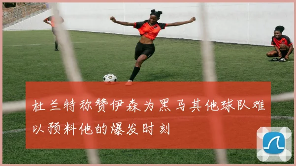 杜兰特称赞伊森为黑马其他球队难以预料他的爆发时刻