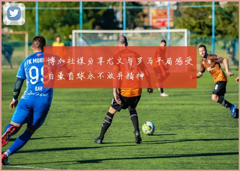 博加社媒分享尤文与罗马平局感受自豪首球永不放弃精神