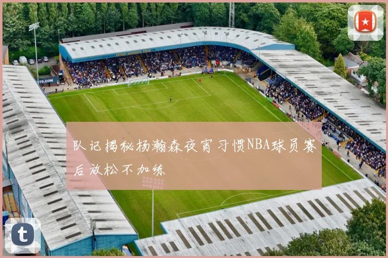 队记揭秘杨瀚森夜宵习惯NBA球员赛后放松不加练