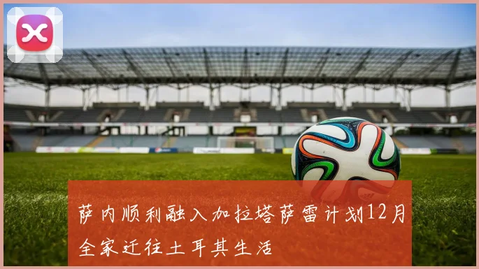 萨内顺利融入加拉塔萨雷计划12月全家迁往土耳其生活