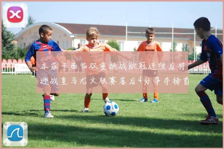 本菲卡面临双重挑战欧冠连败后将迎战皇马尤文联赛落后4分争夺榜首