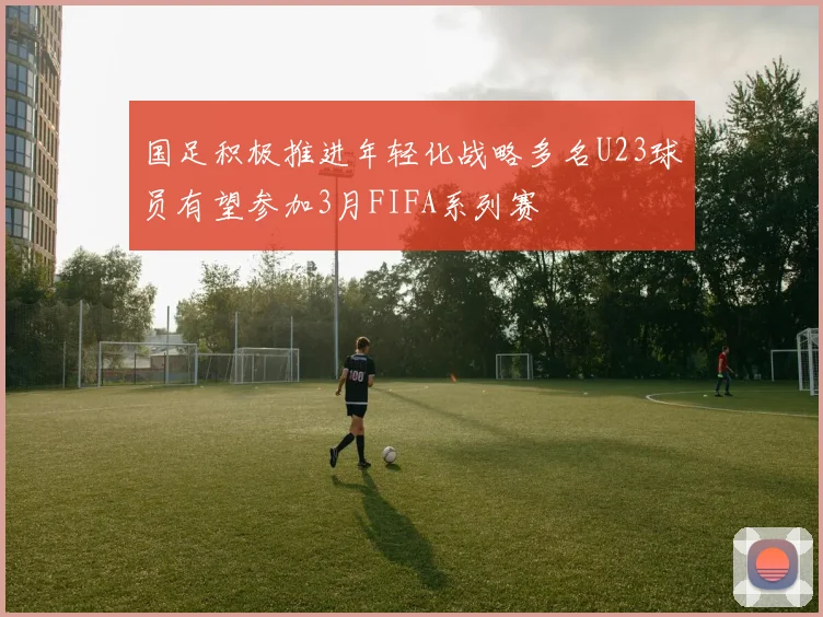 国足积极推进年轻化战略多名U23球员有望参加3月FIFA系列赛