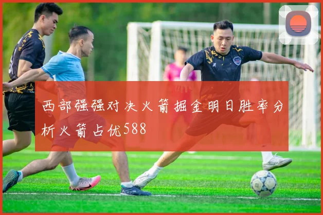 西部强强对决火箭掘金明日胜率分析火箭占优588