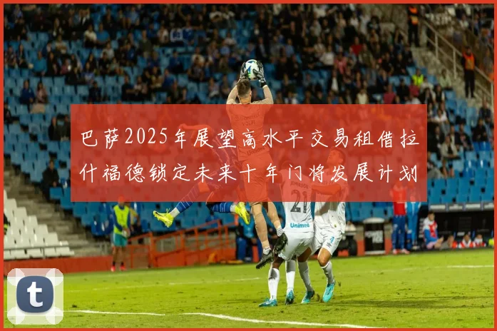 巴萨2025年展望高水平交易租借拉什福德锁定未来十年门将发展计划