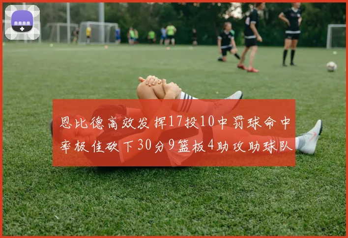 恩比德高效发挥17投10中罚球命中率极佳砍下30分9篮板4助攻助球队获胜