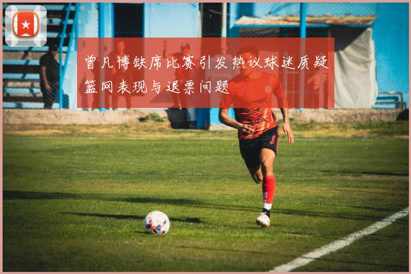 曾凡博缺席比赛引发热议球迷质疑篮网表现与退票问题