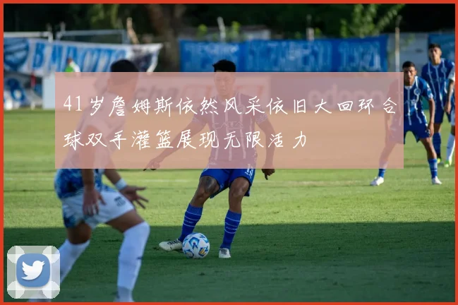 41岁詹姆斯依然风采依旧大回环合球双手灌篮展现无限活力