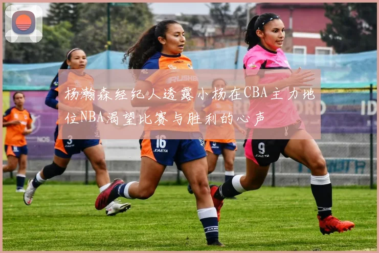 杨瀚森经纪人透露小杨在CBA主力地位NBA渴望比赛与胜利的心声