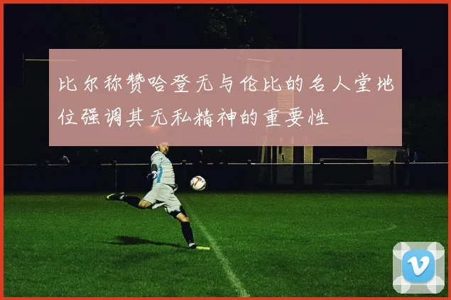 比尔称赞哈登无与伦比的名人堂地位强调其无私精神的重要性