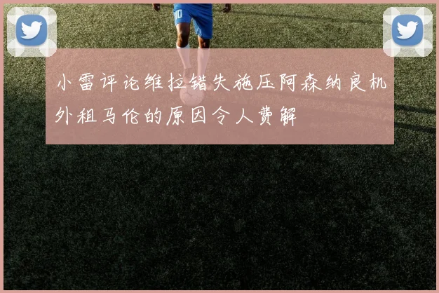 小雷评论维拉错失施压阿森纳良机外租马伦的原因令人费解