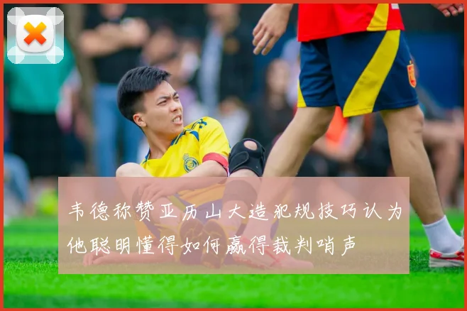 韦德称赞亚历山大造犯规技巧认为他聪明懂得如何赢得裁判哨声