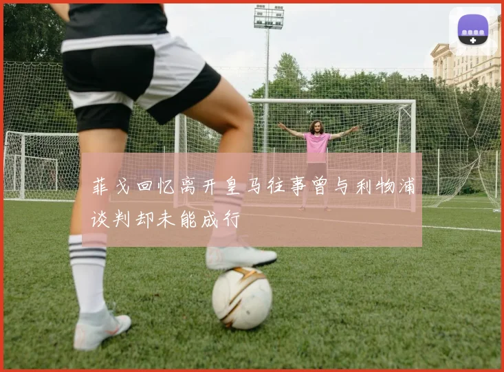 菲戈回忆离开皇马往事曾与利物浦谈判却未能成行