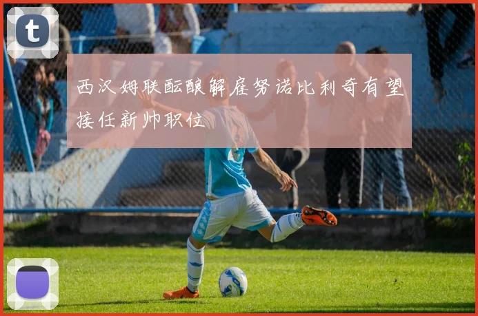 西汉姆联酝酿解雇努诺比利奇有望接任新帅职位