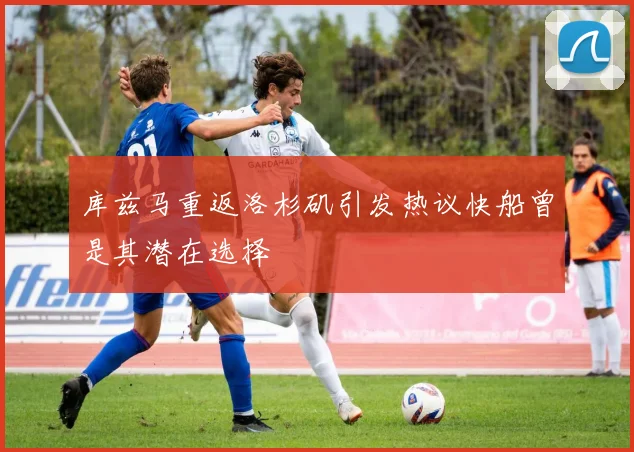 库兹马重返洛杉矶引发热议快船曾是其潜在选择