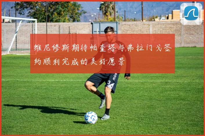维尼修斯期待帕奎塔与弗拉门戈签约顺利完成的美好愿景