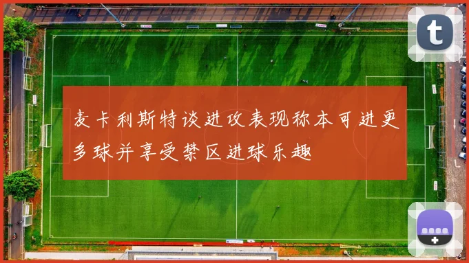 麦卡利斯特谈进攻表现称本可进更多球并享受禁区进球乐趣